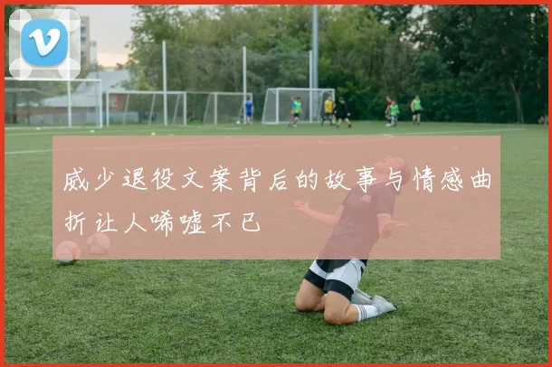 威少退役文案背后的故事与情感曲折让人唏嘘不已