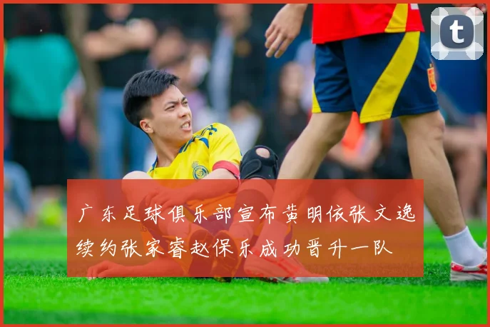 广东足球俱乐部宣布黄明依张文逸续约张家睿赵保乐成功晋升一队