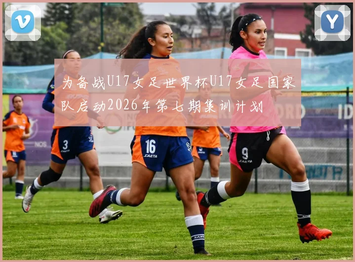 为备战U17女足世界杯U17女足国家队启动2026年第七期集训计划