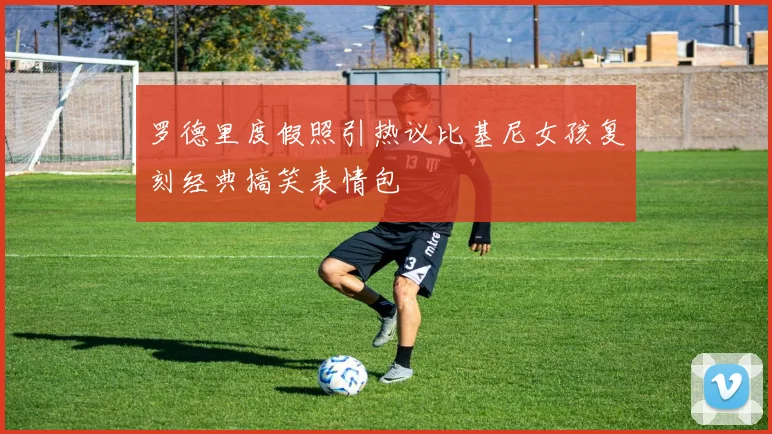 罗德里度假照引热议比基尼女孩复刻经典搞笑表情包