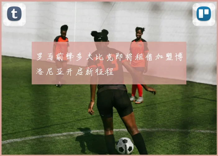 罗马前锋多夫比克即将租借加盟博洛尼亚开启新征程