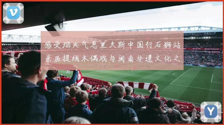 感受烟火气息里夫斯中国行石狮站亲历提线木偶戏与闽南非遗文化之美