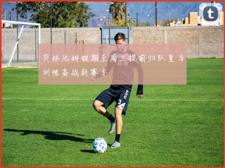 贝林厄姆假期至周三提前归队皇马训练备战新赛季