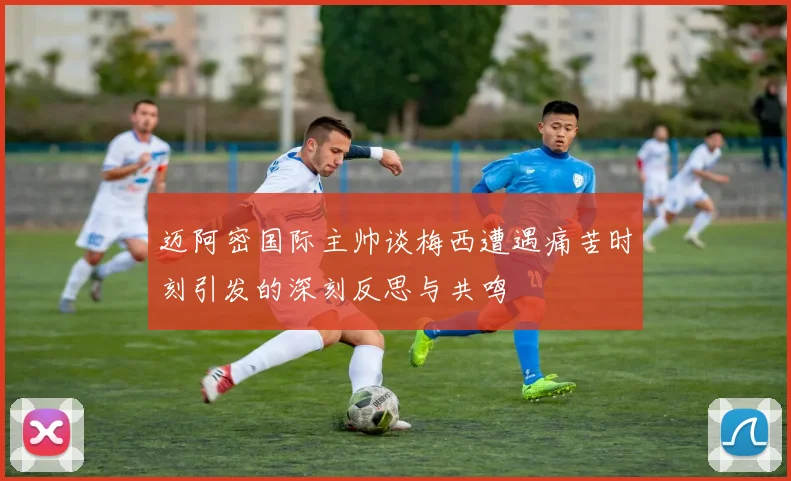 迈阿密国际主帅谈梅西遭遇痛苦时刻引发的深刻反思与共鸣